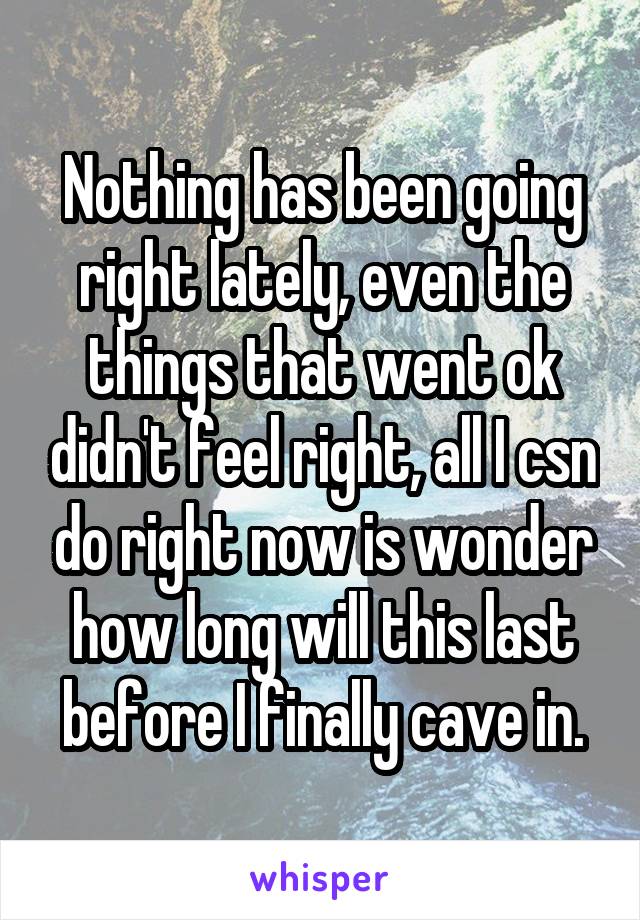 Nothing has been going right lately, even the things that went ok didn't feel right, all I csn do right now is wonder how long will this last before I finally cave in.