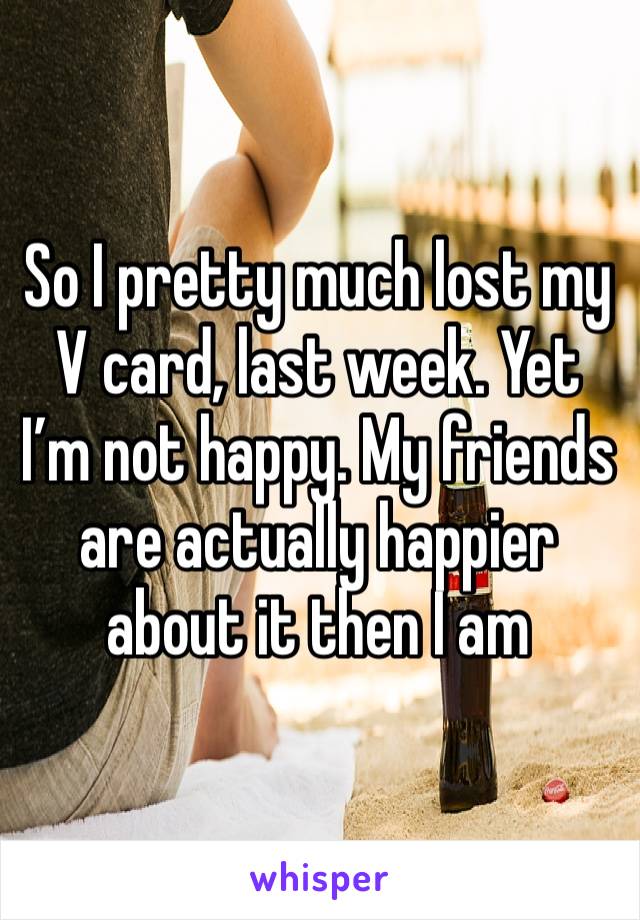 So I pretty much lost my V card, last week. Yet I’m not happy. My friends are actually happier about it then I am