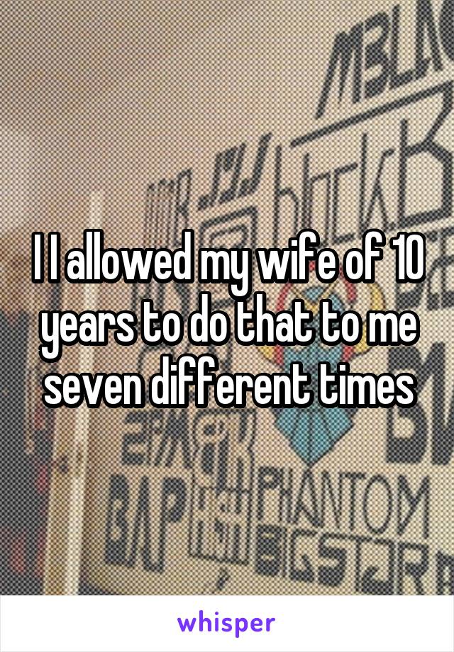 I I allowed my wife of 10 years to do that to me seven different times