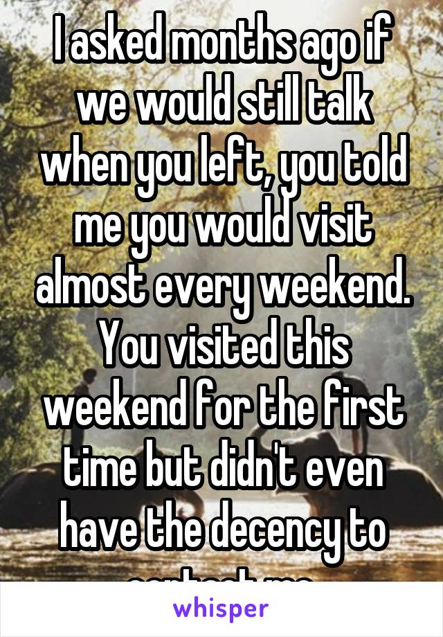 I asked months ago if we would still talk when you left, you told me you would visit almost every weekend. You visited this weekend for the first time but didn't even have the decency to contact me.