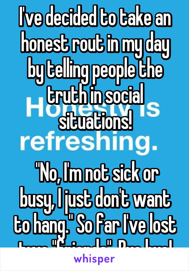 I've decided to take an honest rout in my day by telling people the truth in social situations!

 "No, I'm not sick or busy, I just don't want to hang." So far I've lost two "friends". Bye bye!