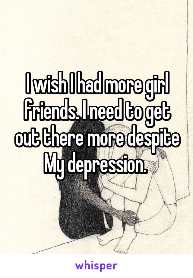 I wish I had more girl friends. I need to get out there more despite
My depression. 
