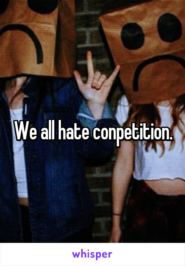 We all hate conpetition.