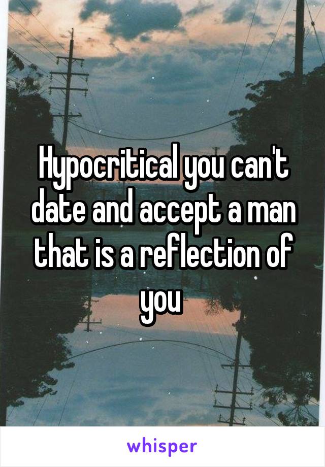 Hypocritical you can't date and accept a man that is a reflection of you 