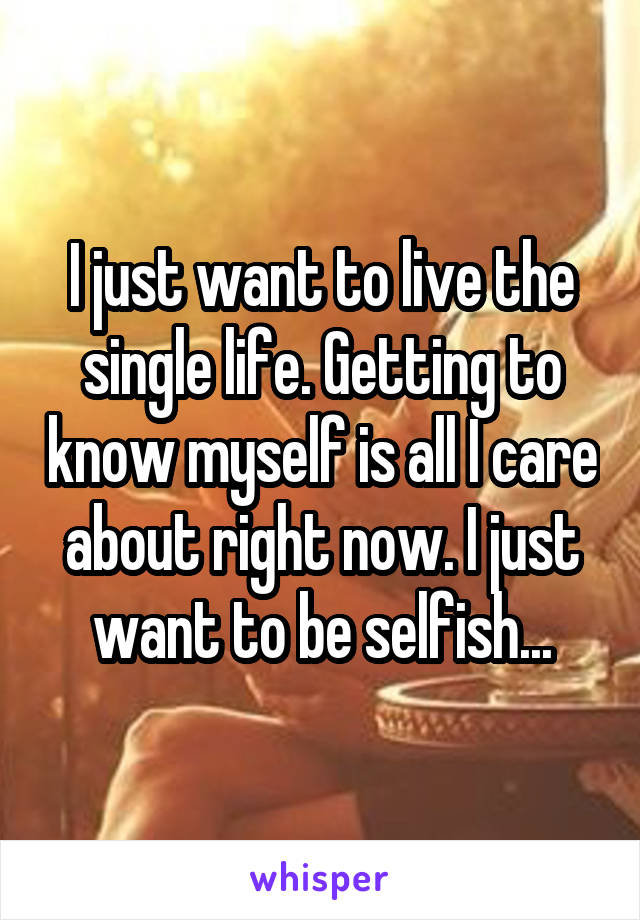 I just want to live the single life. Getting to know myself is all I care about right now. I just want to be selfish...