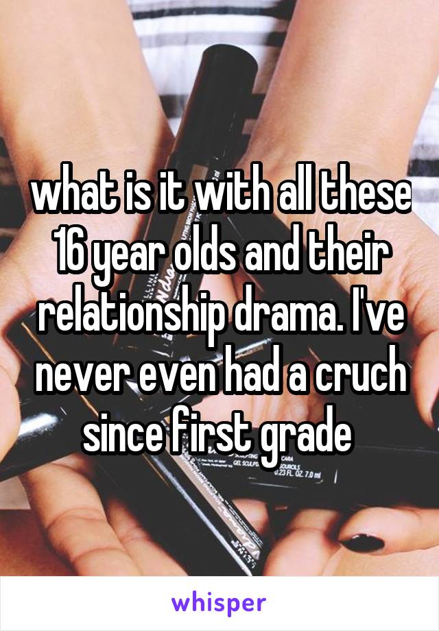 what is it with all these 16 year olds and their relationship drama. I've never even had a cruch since first grade 