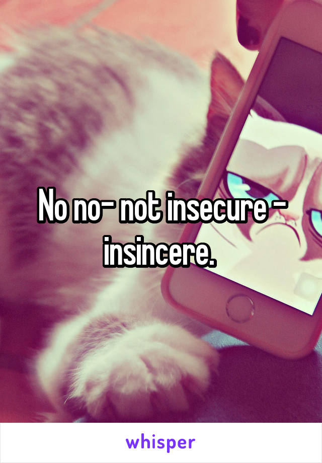 No no- not insecure - insincere. 