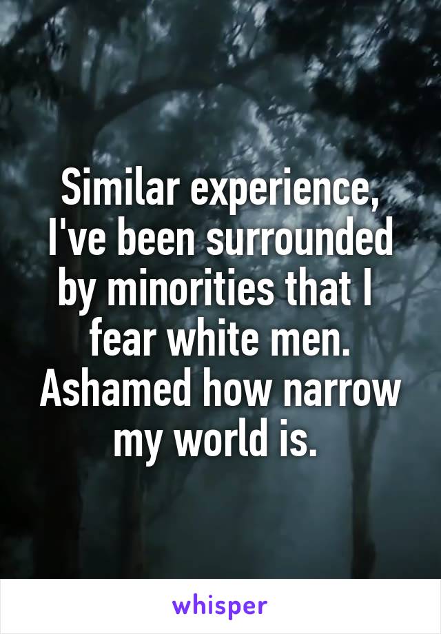 Similar experience, I've been surrounded by minorities that I  fear white men. Ashamed how narrow my world is. 