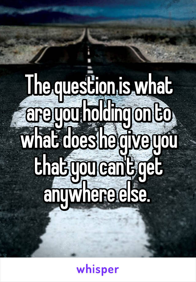 The question is what are you holding on to what does he give you that you can't get anywhere else. 