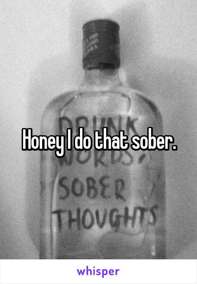 Honey I do that sober.