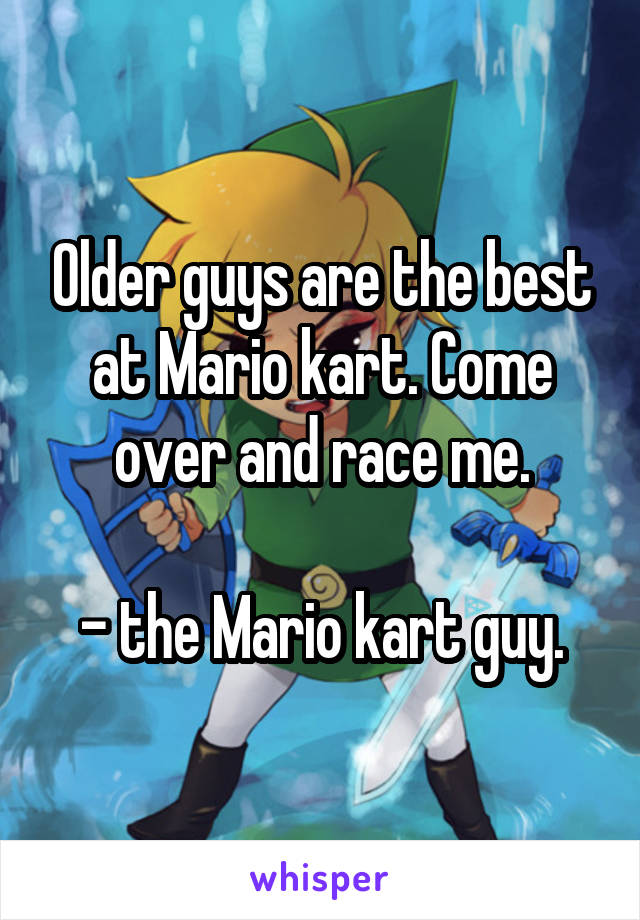 Older guys are the best at Mario kart. Come over and race me.

- the Mario kart guy.