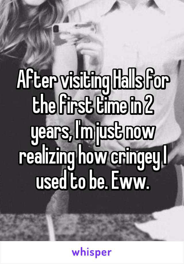 After visiting Halls for the first time in 2 years, I'm just now realizing how cringey I used to be. Eww.