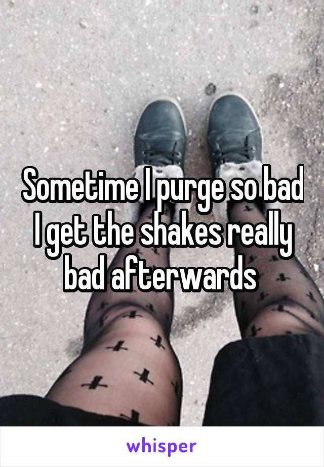 Sometime I purge so bad I get the shakes really bad afterwards 