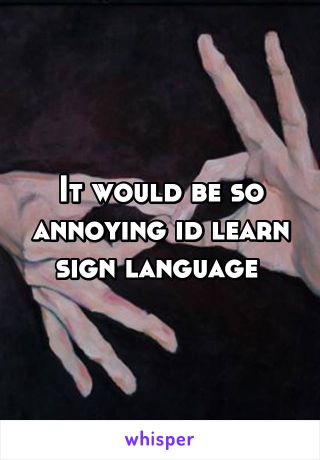 It would be so annoying id learn sign language 