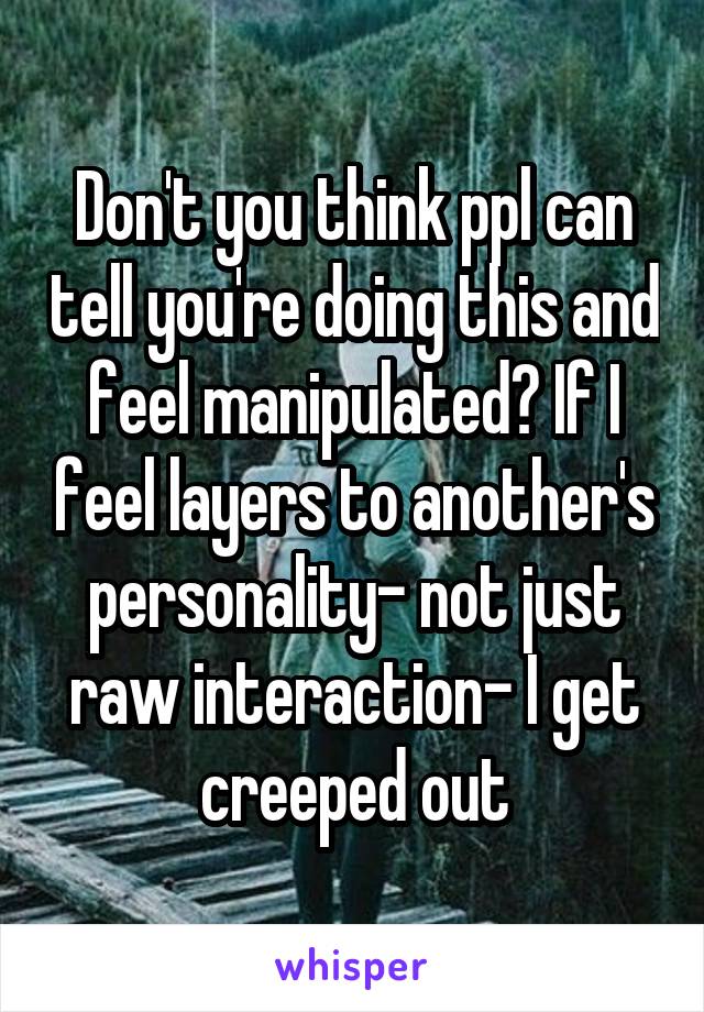 Don't you think ppl can tell you're doing this and feel manipulated? If I feel layers to another's personality- not just raw interaction- I get creeped out