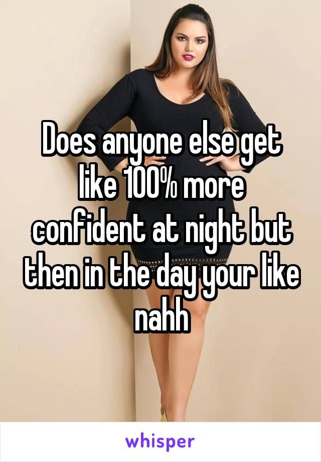 Does anyone else get like 100% more confident at night but then in the day your like nahh