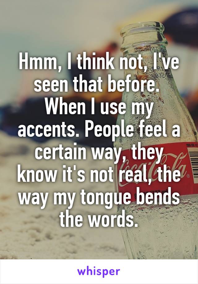 Hmm, I think not, I've seen that before.  When I use my accents. People feel a certain way, they know it's not real, the way my tongue bends the words.