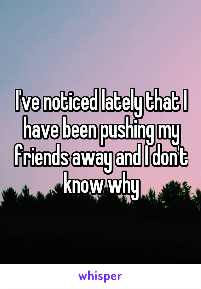 I've noticed lately that I have been pushing my friends away and I don't know why