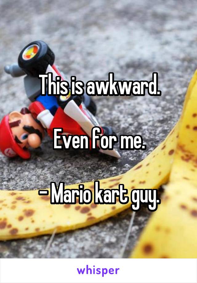 This is awkward.

Even for me.

- Mario kart guy.