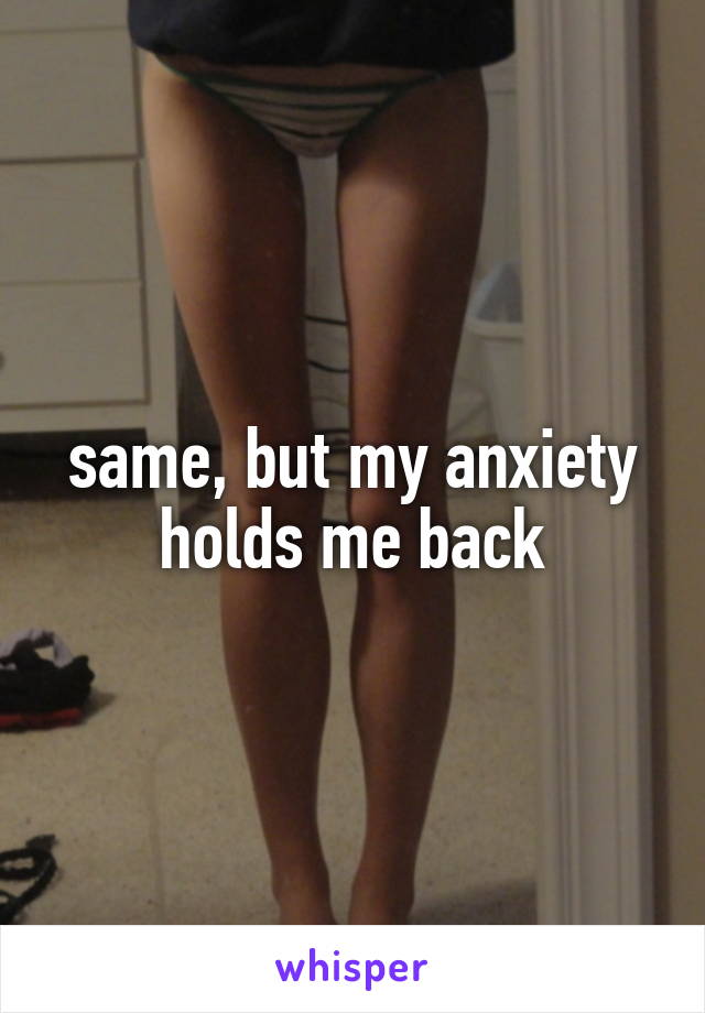 same, but my anxiety holds me back