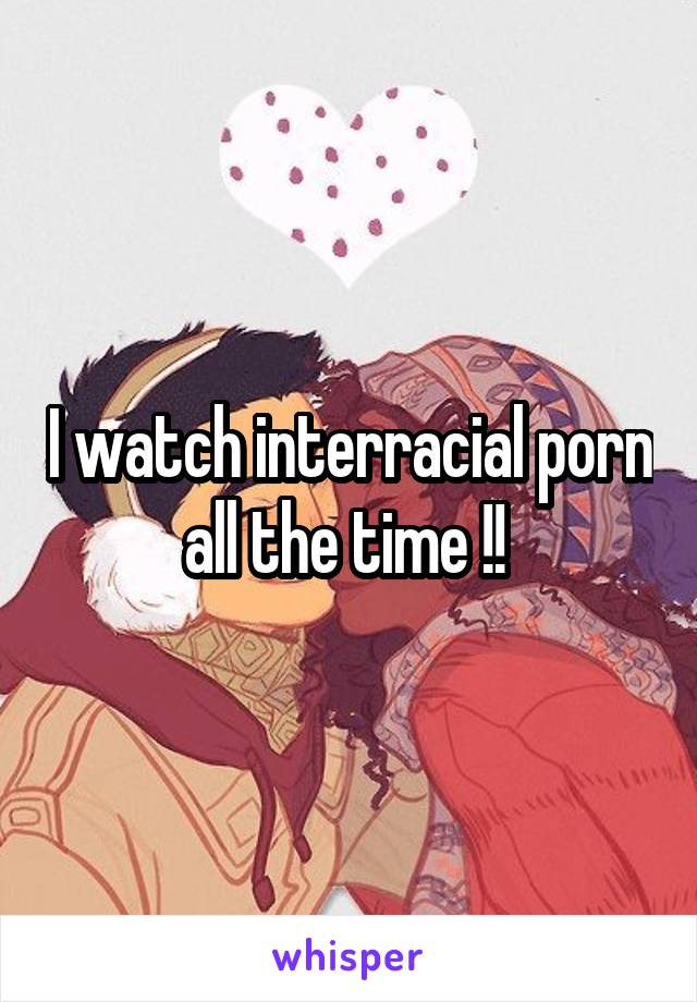 I watch interracial porn all the time !! 