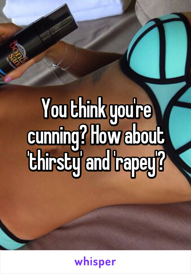 You think you're cunning? How about 'thirsty' and 'rapey'?
