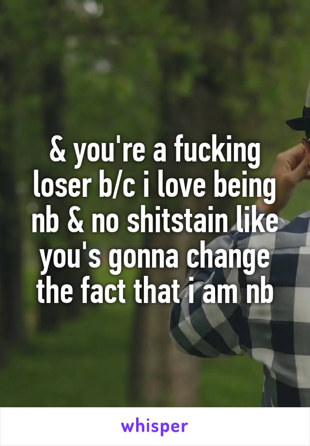 & you're a fucking loser b/c i love being nb & no shitstain like you's gonna change the fact that i am nb