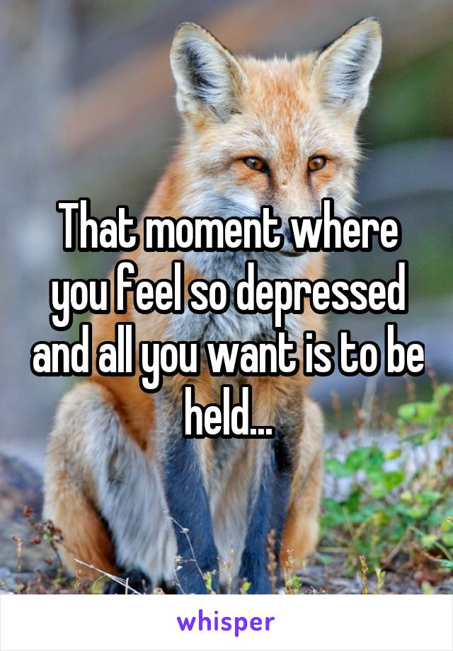 That moment where you feel so depressed and all you want is to be held...