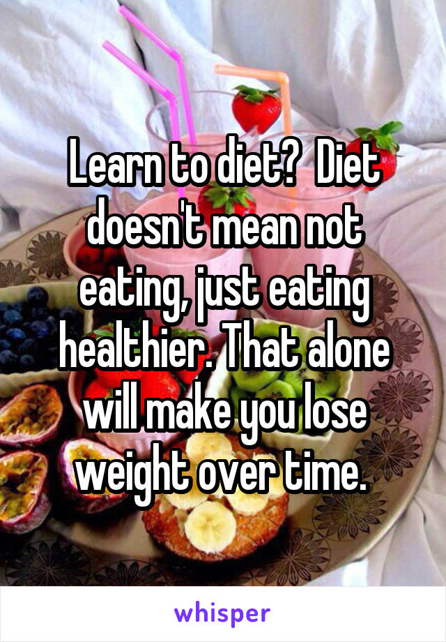 Learn to diet?  Diet doesn't mean not eating, just eating healthier. That alone will make you lose weight over time. 