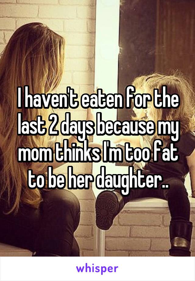I haven't eaten for the last 2 days because my mom thinks I'm too fat to be her daughter..