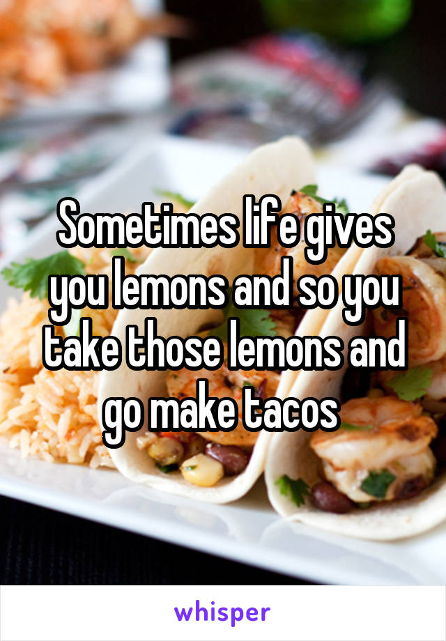 Sometimes life gives you lemons and so you take those lemons and go make tacos 