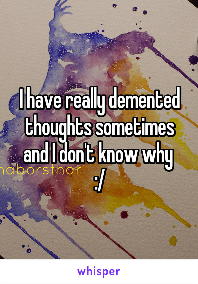 I have really demented thoughts sometimes and I don't know why 
:/