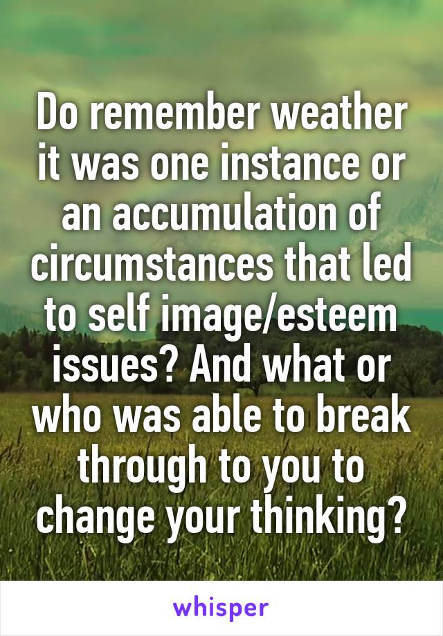 Do remember weather it was one instance or an accumulation of circumstances that led to self image/esteem issues? And what or who was able to break through to you to change your thinking?