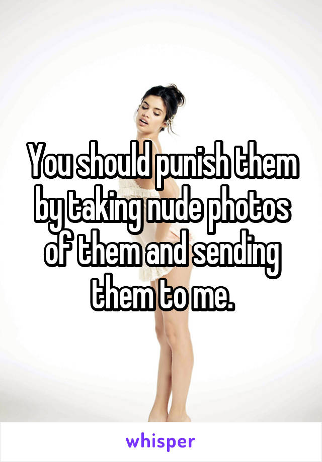 You should punish them by taking nude photos of them and sending them to me.