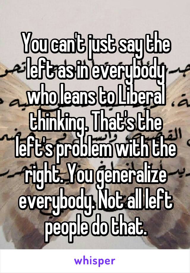 You can't just say the left as in everybody who leans to Liberal thinking. That's the left's problem with the right. You generalize everybody. Not all left people do that.