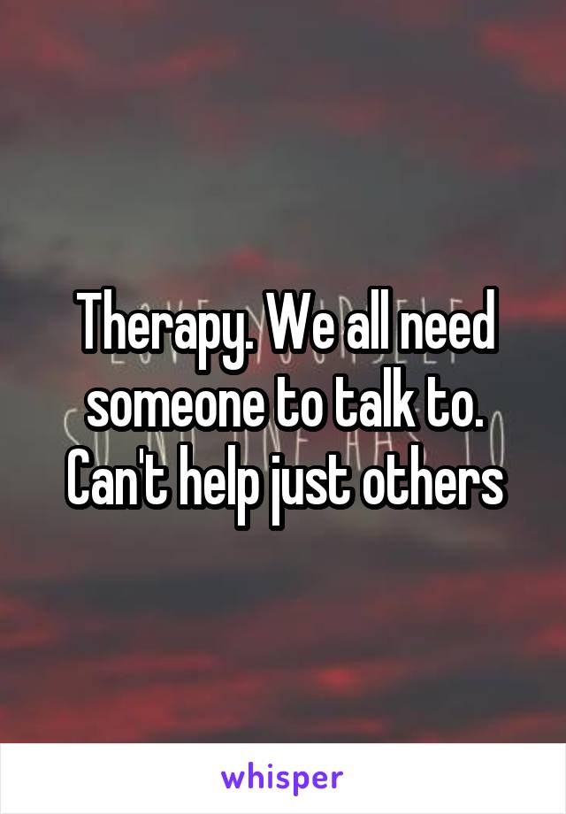Therapy. We all need someone to talk to. Can't help just others