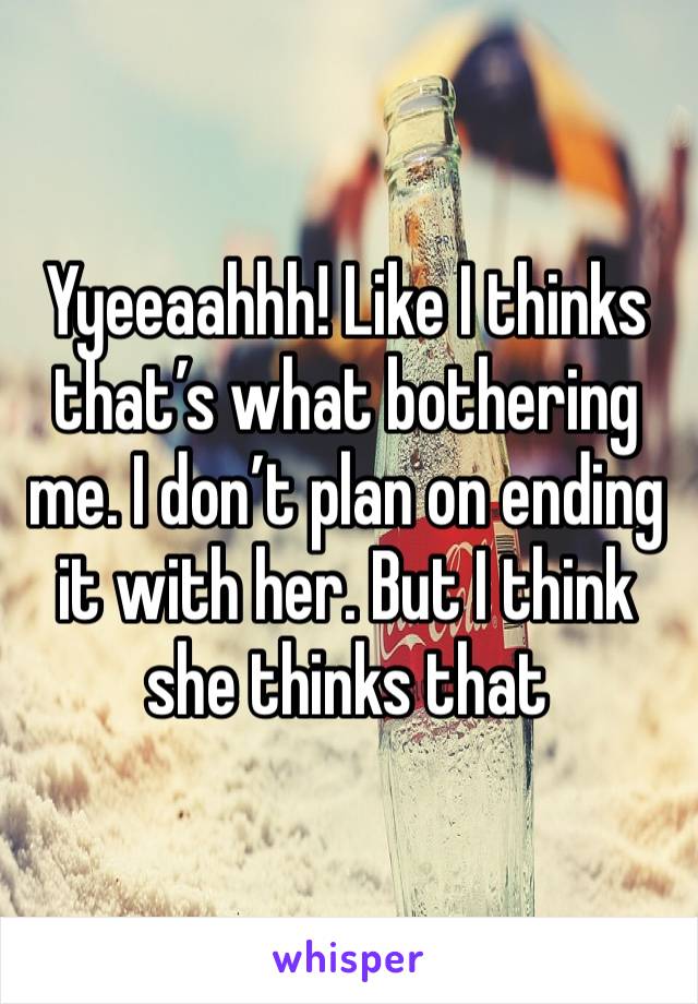 Yyeeaahhh! Like I thinks that’s what bothering me. I don’t plan on ending it with her. But I think she thinks that 