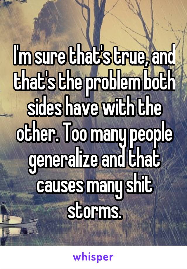 I'm sure that's true, and that's the problem both sides have with the other. Too many people generalize and that causes many shit storms.