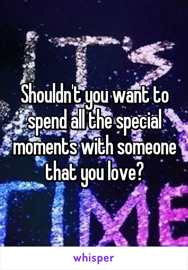 Shouldn't you want to spend all the special moments with someone that you love?