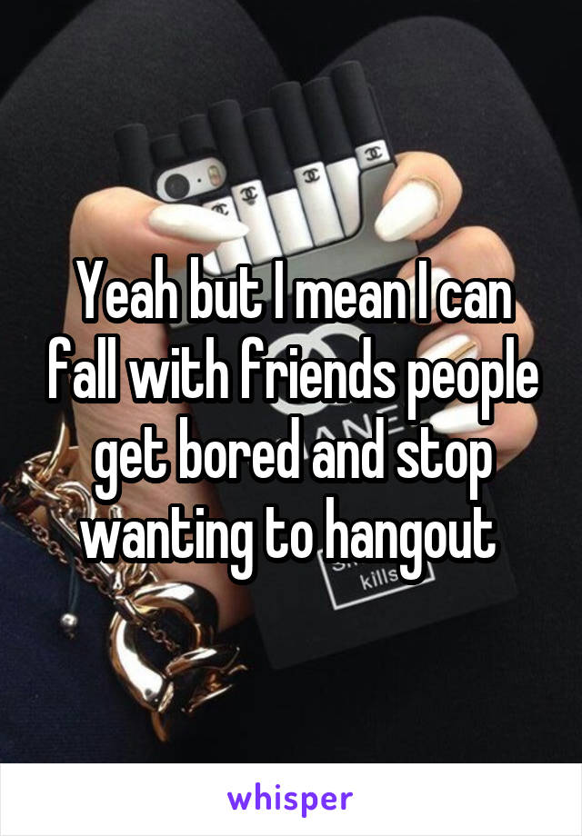 Yeah but I mean I can fall with friends people get bored and stop wanting to hangout 