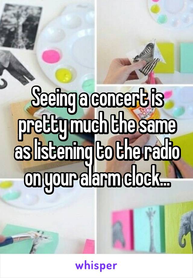 Seeing a concert is pretty much the same as listening to the radio on your alarm clock...