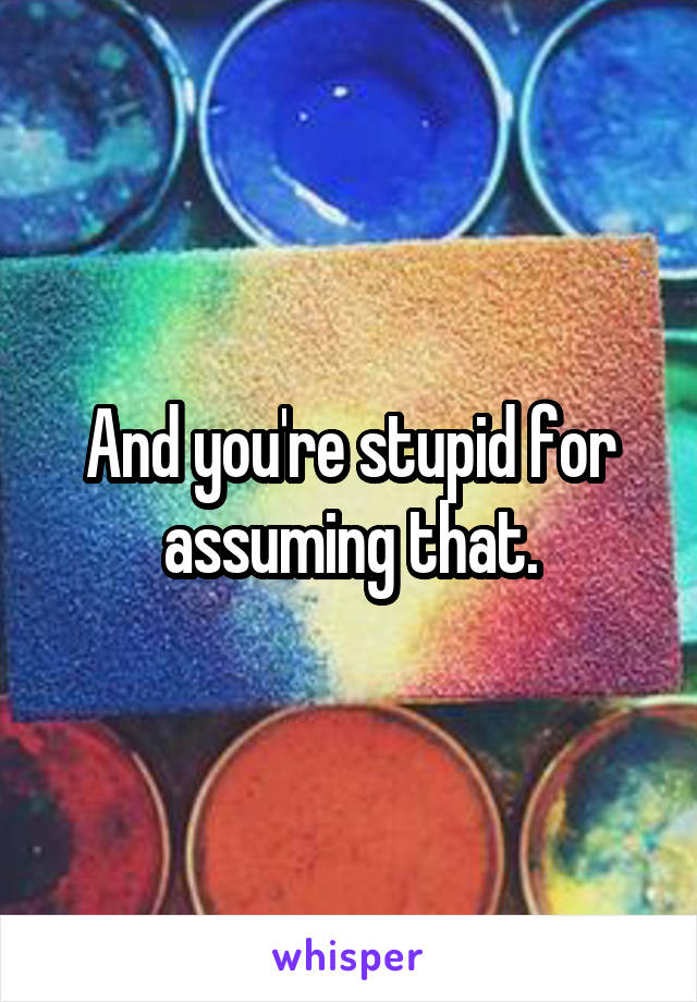 And you're stupid for assuming that.