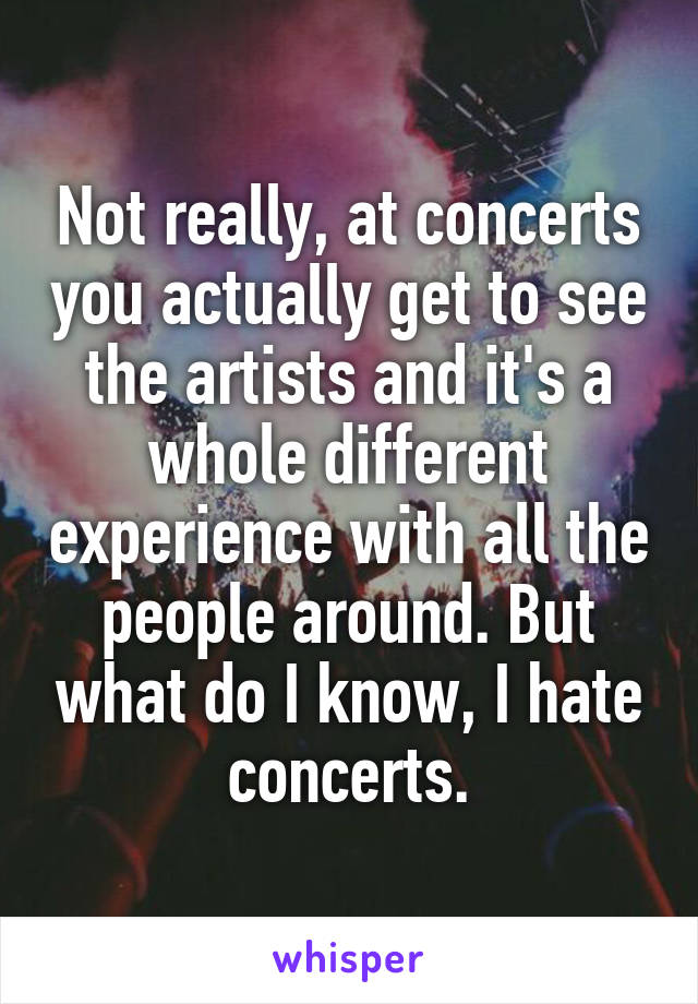 Not really, at concerts you actually get to see the artists and it's a whole different experience with all the people around. But what do I know, I hate concerts.