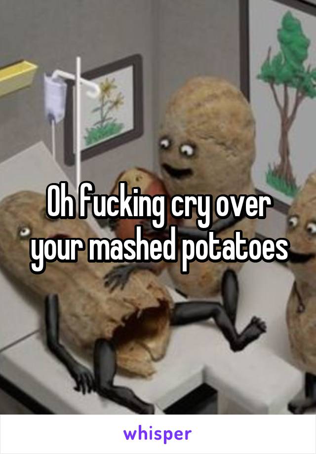 Oh fucking cry over your mashed potatoes