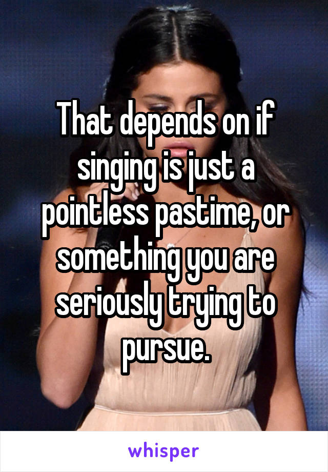 That depends on if singing is just a pointless pastime, or something you are seriously trying to pursue.
