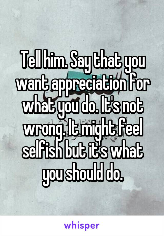 Tell him. Say that you want appreciation for what you do. It's not wrong. It might feel selfish but it's what you should do.