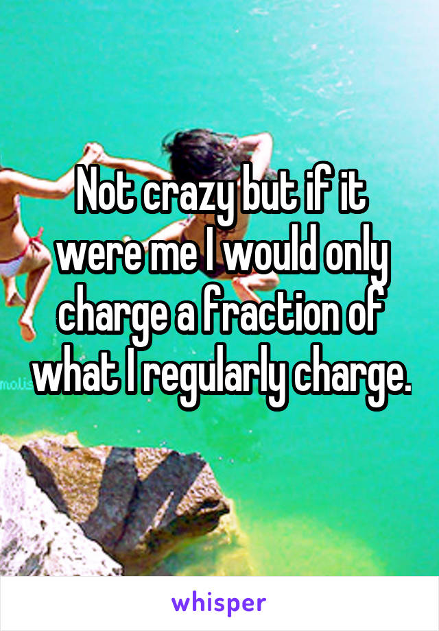 Not crazy but if it were me I would only charge a fraction of what I regularly charge. 