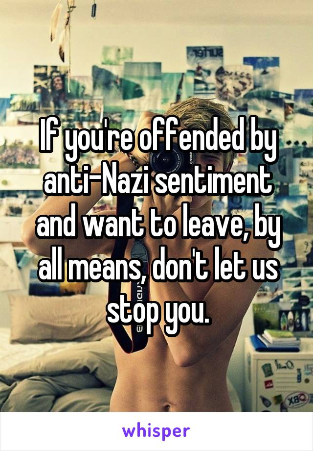 If you're offended by anti-Nazi sentiment and want to leave, by all means, don't let us stop you.