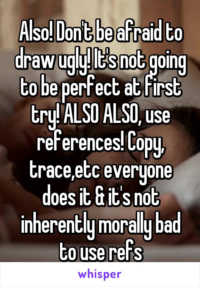 Also! Don't be afraid to draw ugly! It's not going to be perfect at first try! ALSO ALSO, use references! Copy, trace,etc everyone does it & it's not inherently morally bad to use refs