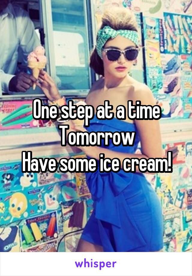 One step at a time
Tomorrow
Have some ice cream!